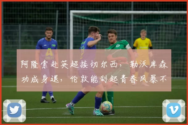 阿隆索赴英超接切尔西，勒沃库森功成身退，伦敦能刮起青春风暴不